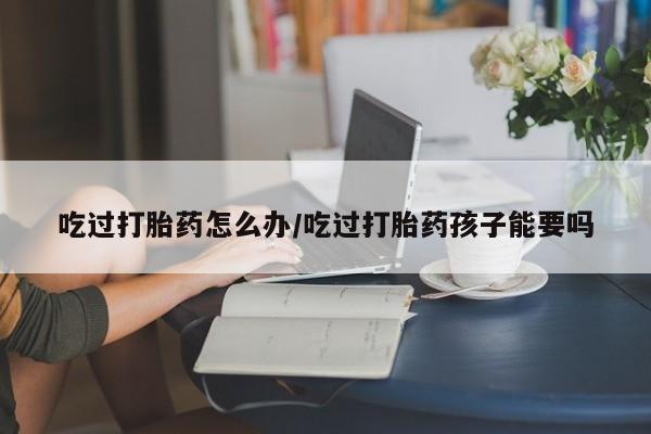 正品打胎药私人微信吃过打胎药怎么办/吃过打胎药孩子能要吗