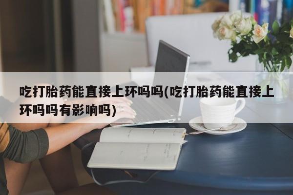 正品打胎药私人微信吃打胎药能直接上环吗吗(吃打胎药能直接上环吗吗有影响吗)