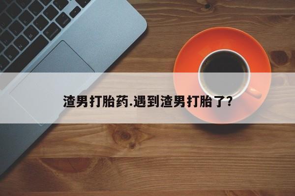 正品打胎药私人微信渣男打胎药.遇到渣男打胎了?