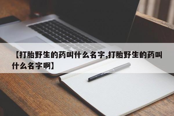 正品打胎药私人微信【打胎野生的药叫什么名字,打胎野生的药叫什么名字啊】