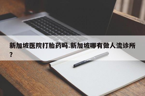 正品打胎药私人微信新加坡医院打胎药吗.新加坡哪有做人流诊所?