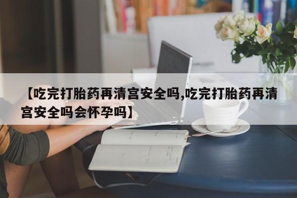 正品打胎药私人微信【吃完打胎药再清宫安全吗,吃完打胎药再清宫安全吗会怀孕吗】