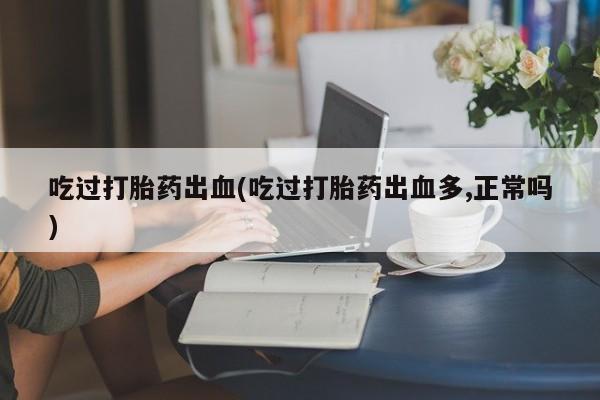正品打胎药私人微信吃过打胎药出血(吃过打胎药出血多,正常吗)