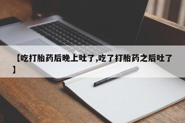 正品打胎药私人微信【吃打胎药后晚上吐了,吃了打胎药之后吐了】